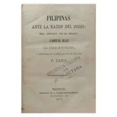 P. Caro, Filipinas ante la razón del indio. Obra compuesta
por el indígena capitán Juan para utilidad de sus
paisanos, y publicada en castellano por el español
P. Caro
[The Philippines before the reason of the Native.
A work composed by the Indian Captain Juan
for the use of his countrymen, and published in
Spanish by the Spaniard P. Caro.]